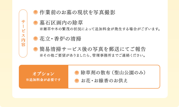 サービス内容：作業前のお墓の現状を写真撮影／墓石区画内の除草（※雑草や木の繁茂の状況によって追加料金が発生する場合がございます。）／花立・香炉の清掃／簡易清掃サービス後の写真を郵送にてご報告（※その他ご要望がありましたら、管理事務所までご連絡ください。）